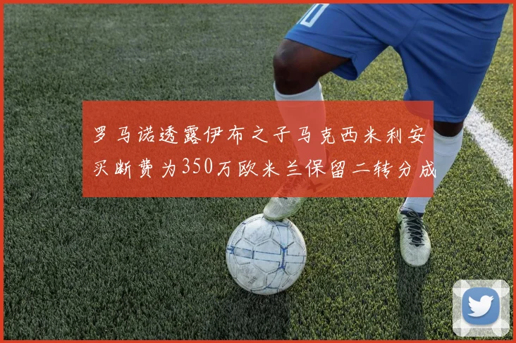 罗马诺透露伊布之子马克西米利安买断费为350万欧米兰保留二转分成