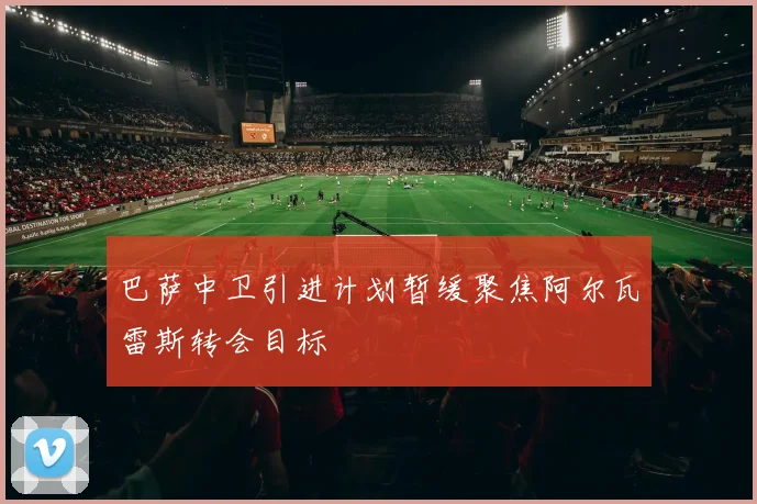 巴萨中卫引进计划暂缓聚焦阿尔瓦雷斯转会目标