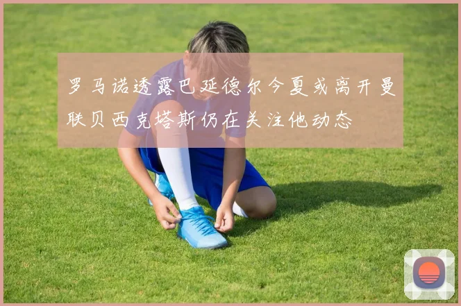 罗马诺透露巴延德尔今夏或离开曼联贝西克塔斯仍在关注他动态