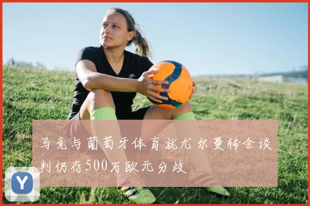 马竞与葡萄牙体育就尤尔曼转会谈判仍存500万欧元分歧