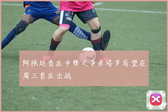 阿根廷首发中锋之争劳塔罗有望在周三首发出战