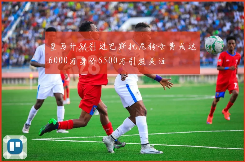皇马计划引进巴斯托尼转会费或达6000万身价6500万引发关注