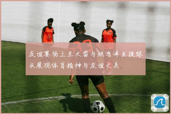 友谊赛场上王大雷与姚浩洋互换球衣展现体育精神与友谊之美