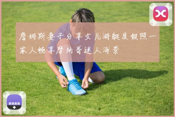 詹姆斯妻子分享女儿游艇度假照一家人畅享摩纳哥迷人海景