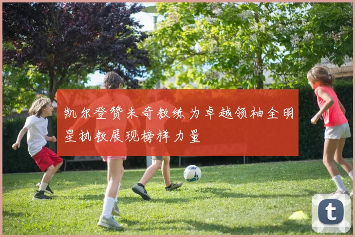 凯尔登赞米奇教练为卓越领袖全明星执教展现榜样力量