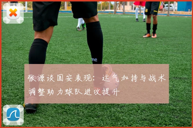 张源谈国安表现：运气加持与战术调整助力球队进攻提升