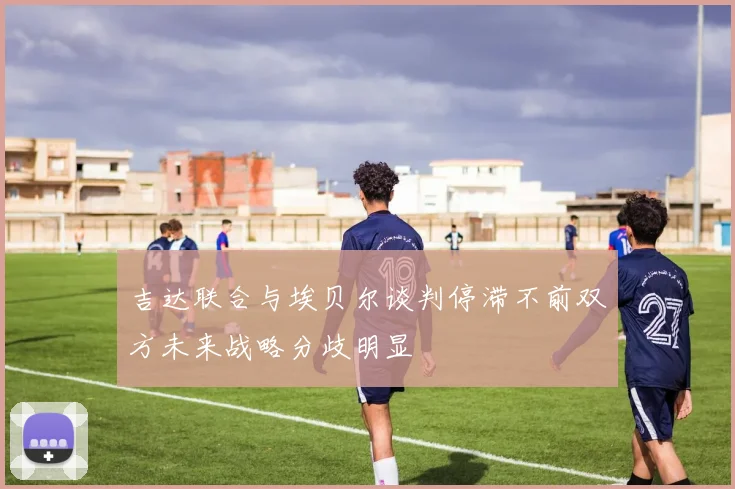吉达联合与埃贝尔谈判停滞不前双方未来战略分歧明显