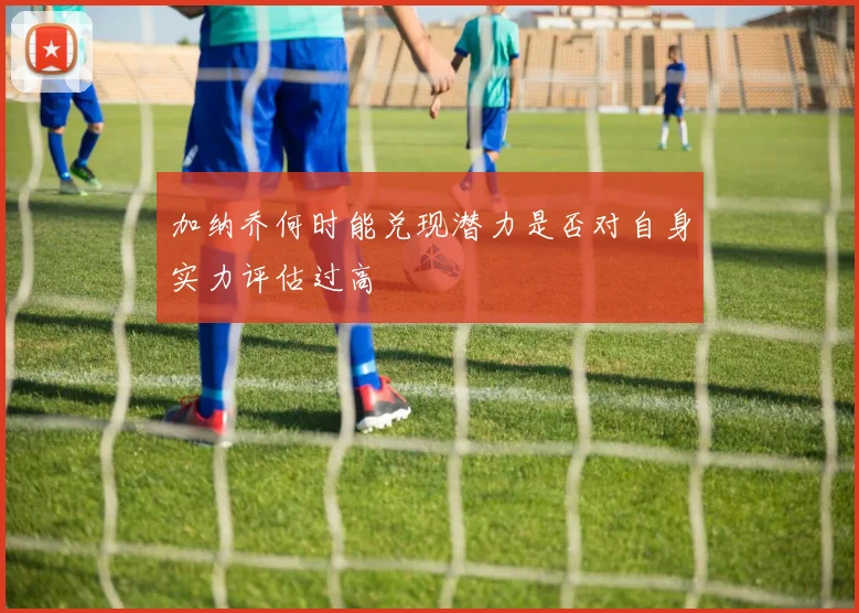 加纳乔何时能兑现潜力是否对自身实力评估过高
