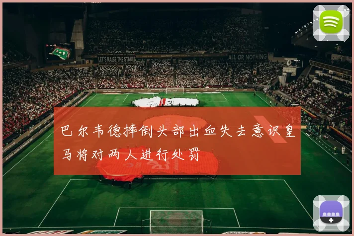 巴尔韦德摔倒头部出血失去意识皇马将对两人进行处罚