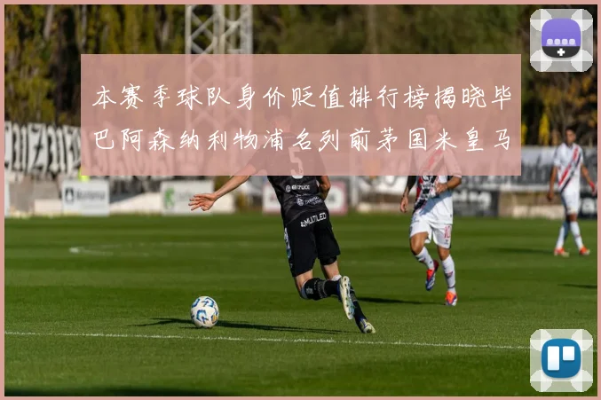 本赛季球队身价贬值排行榜揭晓毕巴阿森纳利物浦名列前茅国米皇马紧随其后