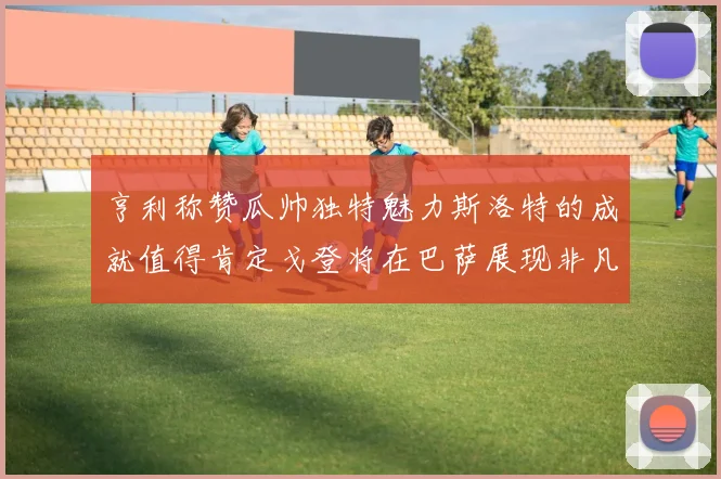亨利称赞瓜帅独特魅力斯洛特的成就值得肯定戈登将在巴萨展现非凡才华