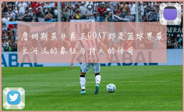 詹姆斯虽非真正GOAT却是篮球界最长河流的象征与持久的传奇