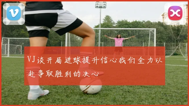 VJ谈开局进球提升信心我们全力以赴争取胜利的决心
