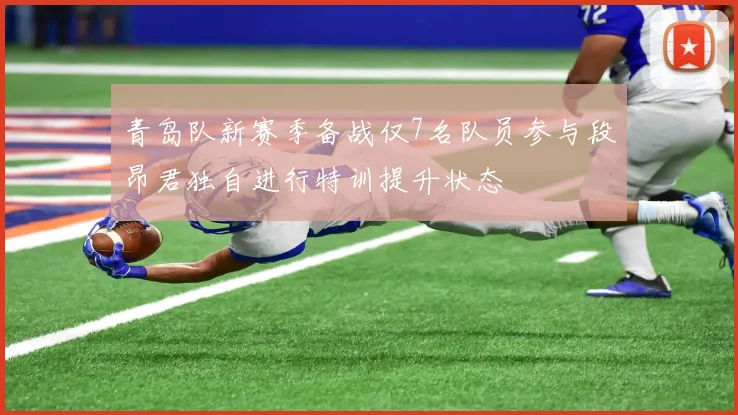 青岛队新赛季备战仅7名队员参与段昂君独自进行特训提升状态