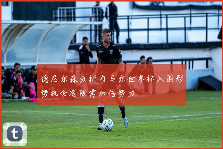 德尼尔森分析内马尔世界杯入围形势机会有限需加倍努力