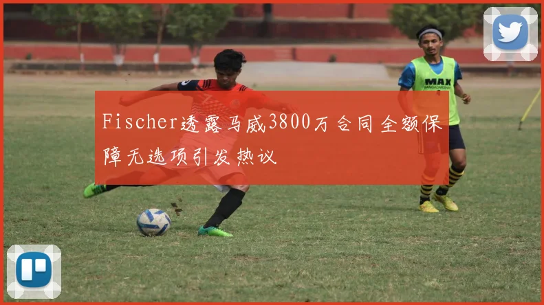 Fischer透露马威3800万合同全额保障无选项引发热议