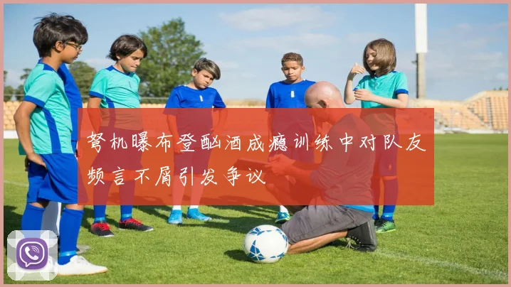 弩机曝布登酗酒成瘾训练中对队友频言不屑引发争议
