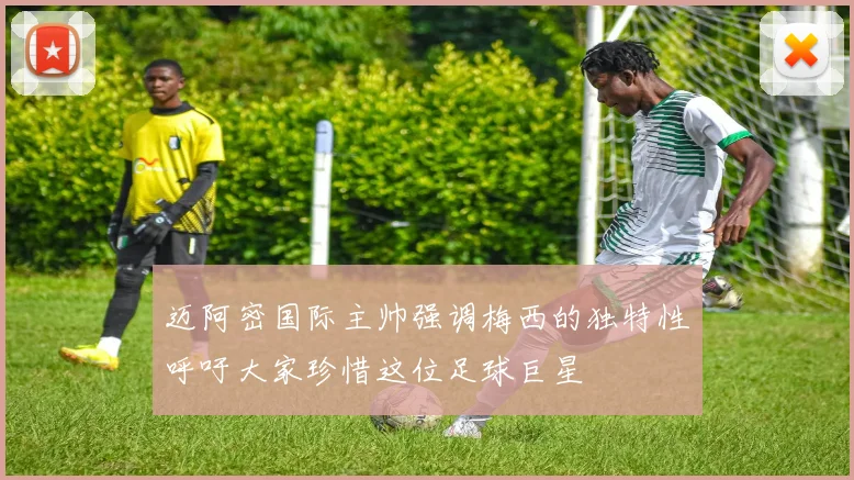 迈阿密国际主帅强调梅西的独特性呼吁大家珍惜这位足球巨星
