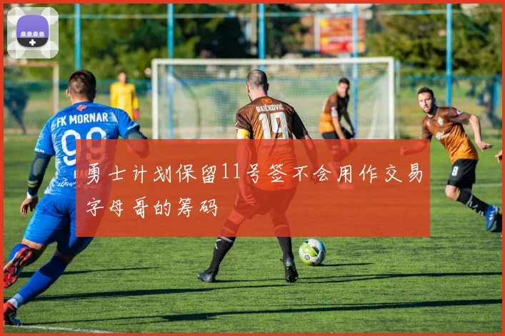 勇士计划保留11号签不会用作交易字母哥的筹码