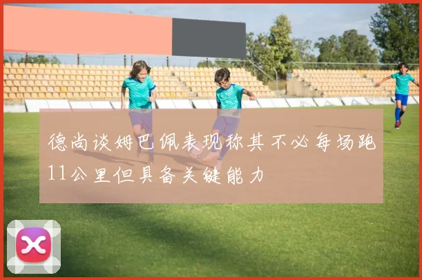 德尚谈姆巴佩表现称其不必每场跑11公里但具备关键能力