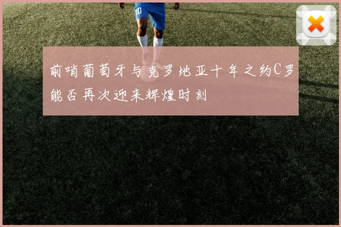 前哨葡萄牙与克罗地亚十年之约C罗能否再次迎来辉煌时刻