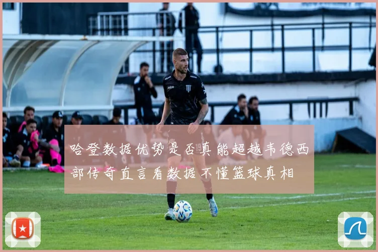 哈登数据优势是否真能超越韦德西部传奇直言看数据不懂篮球真相