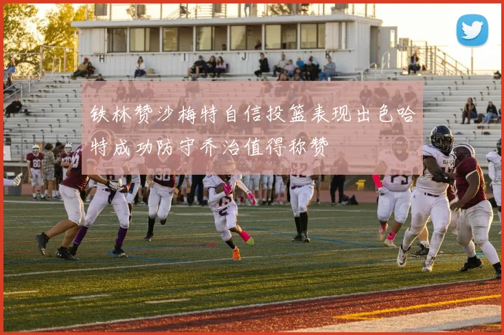 铁林赞沙梅特自信投篮表现出色哈特成功防守乔治值得称赞