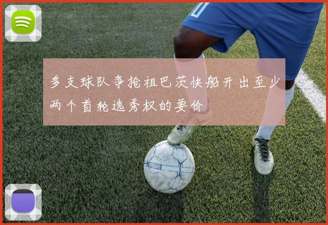 多支球队争抢祖巴茨快船开出至少两个首轮选秀权的要价