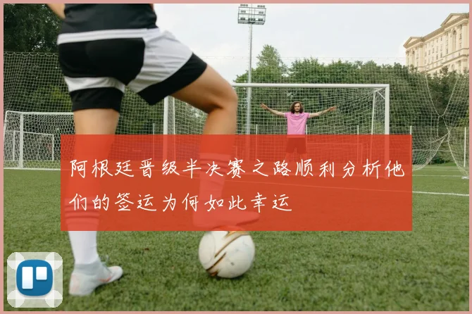 阿根廷晋级半决赛之路顺利分析他们的签运为何如此幸运