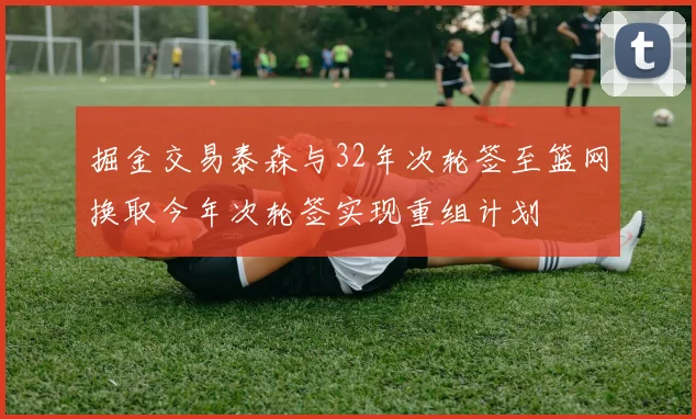 掘金交易泰森与32年次轮签至篮网换取今年次轮签实现重组计划