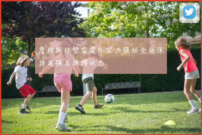 詹姆斯称赞雷霆队实力强劲全场保持高强度拼搏状态