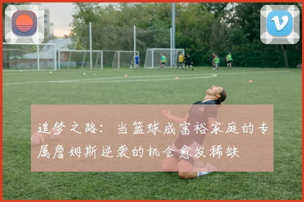 追梦之路：当篮球成富裕家庭的专属詹姆斯逆袭的机会愈发稀缺