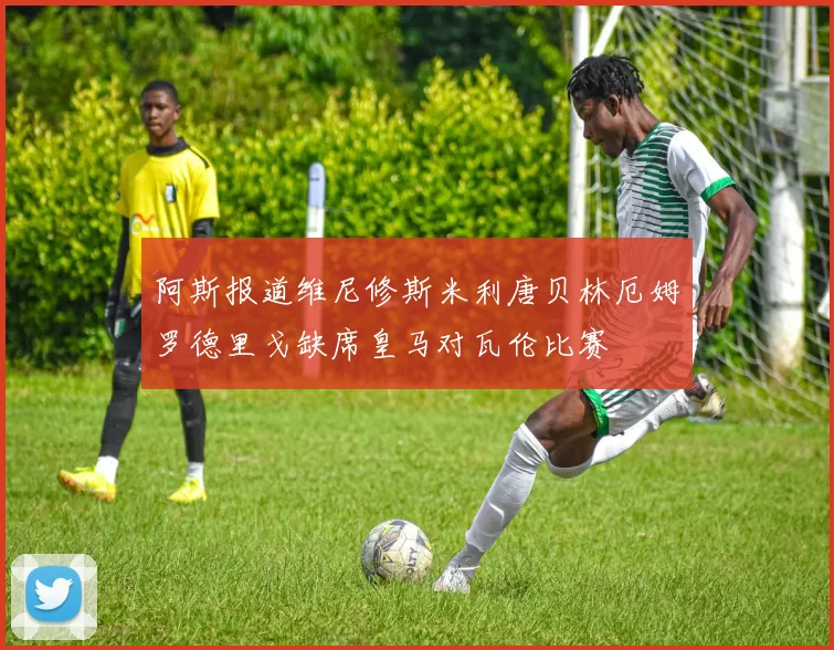 阿斯报道维尼修斯米利唐贝林厄姆罗德里戈缺席皇马对瓦伦比赛