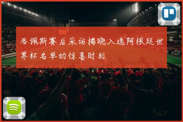 洛佩斯赛后采访揭晓入选阿根廷世界杯名单的惊喜时刻