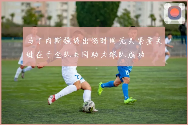 马丁内斯强调出场时间无关紧要关键在于全队共同助力球队成功