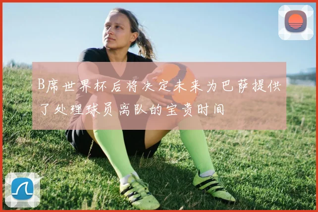B席世界杯后将决定未来为巴萨提供了处理球员离队的宝贵时间