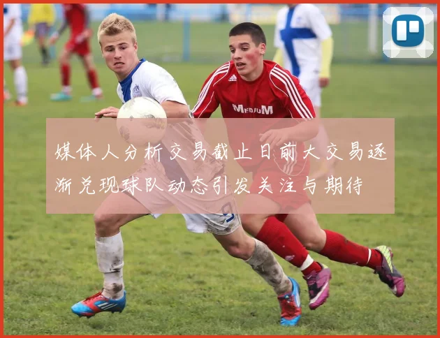 媒体人分析交易截止日前大交易逐渐兑现球队动态引发关注与期待