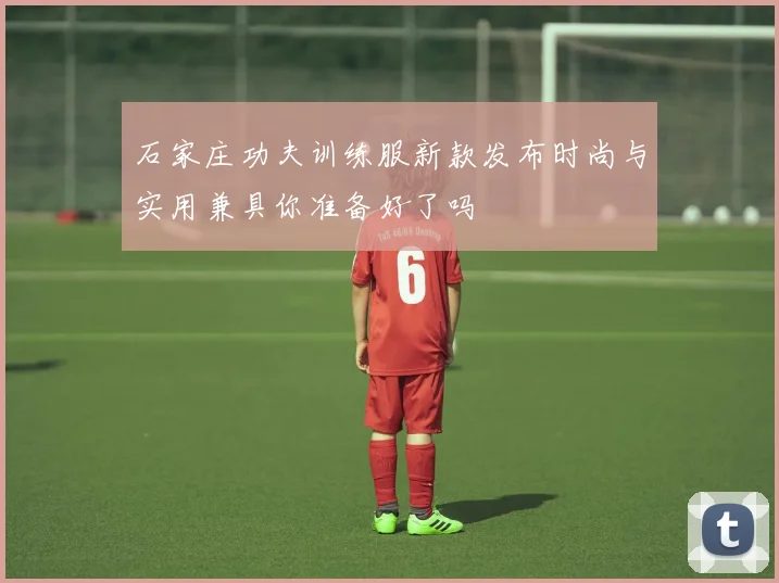 石家庄功夫训练服新款发布时尚与实用兼具你准备好了吗